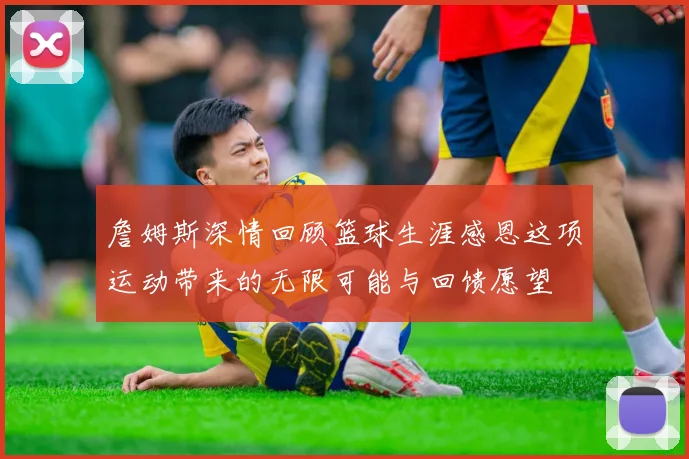 詹姆斯深情回顾篮球生涯感恩这项运动带来的无限可能与回馈愿望