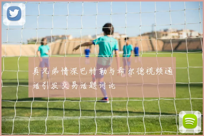真兄弟情深巴特勒与希尔德视频通话引发交易话题讨论