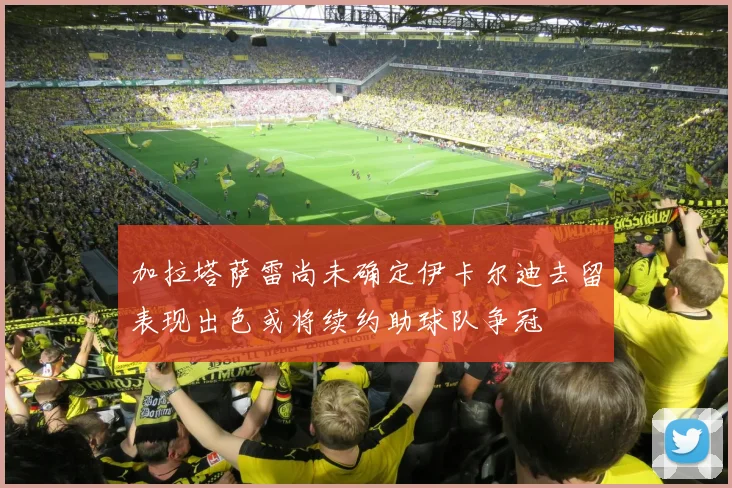 加拉塔萨雷尚未确定伊卡尔迪去留表现出色或将续约助球队争冠