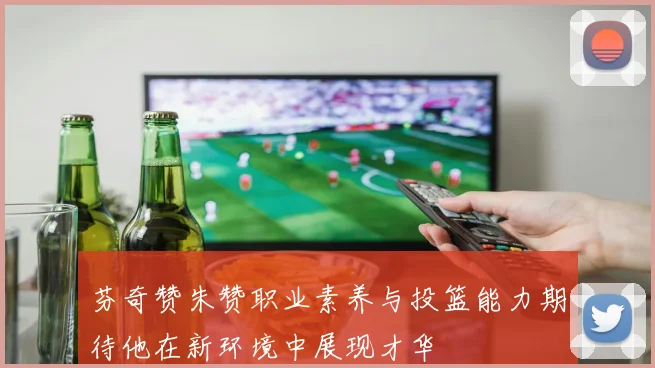 芬奇赞朱赞职业素养与投篮能力期待他在新环境中展现才华