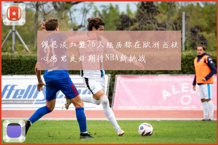 佩恩谈加盟76人经历称在欧洲当核心感觉良好期待NBA新挑战