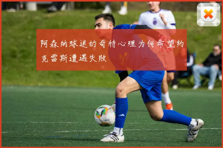 阿森纳球迷的奇特心理为何希望约克雷斯遭遇失败