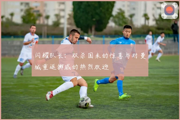 闪耀队长：双杀国米的惊喜与对曼城重返挪威的热烈欢迎