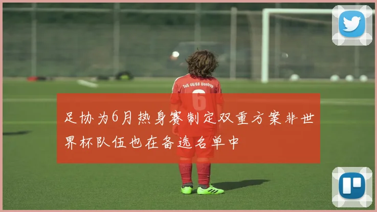 足协为6月热身赛制定双重方案非世界杯队伍也在备选名单中