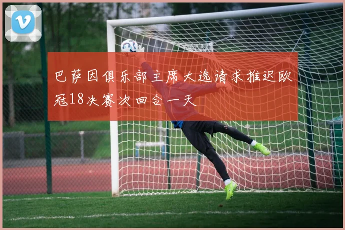 巴萨因俱乐部主席大选请求推迟欧冠18决赛次回合一天