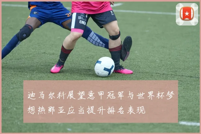 迪马尔科展望意甲冠军与世界杯梦想热那亚应当提升排名表现