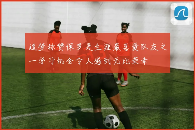 追梦称赞保罗是生涯最喜爱队友之一学习机会令人感到无比荣幸