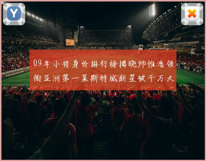 09年小将身价排行榜揭晓帅惟浩领衔亚洲第一莱斯特城新星破千万大关