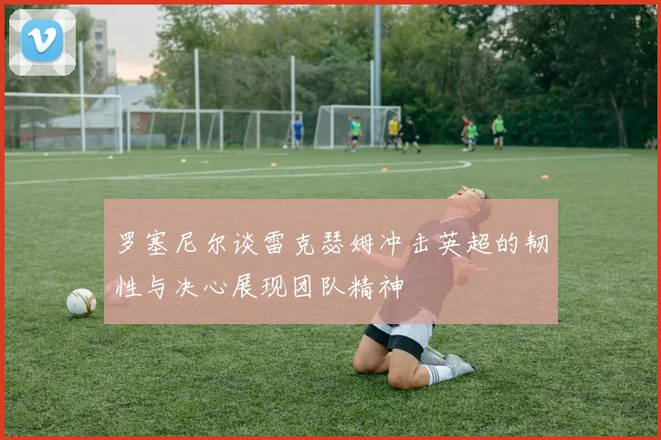 罗塞尼尔谈雷克瑟姆冲击英超的韧性与决心展现团队精神