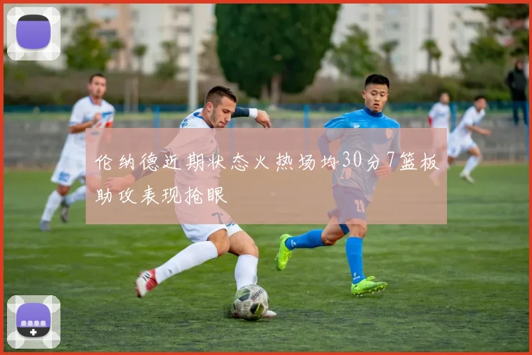 伦纳德近期状态火热场均30分7篮板助攻表现抢眼