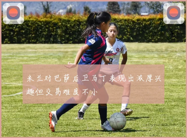 米兰对巴萨后卫马丁表现出浓厚兴趣但交易难度不小