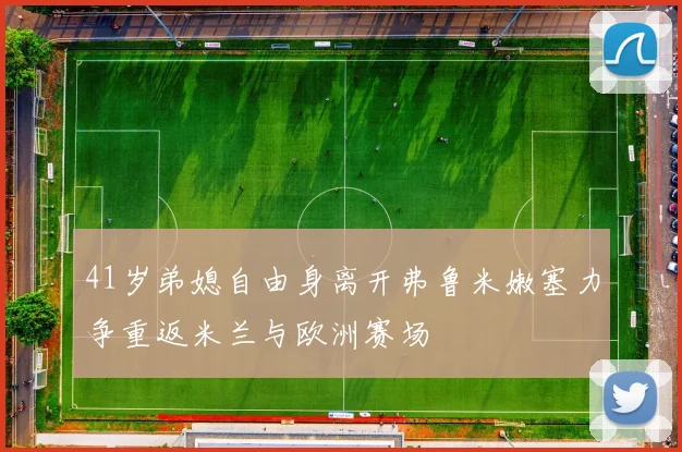 41岁弟媳自由身离开弗鲁米嫩塞力争重返米兰与欧洲赛场