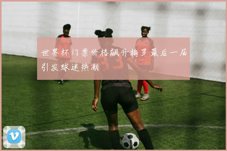 世界杯门票价格飙升梅罗最后一届引发球迷热潮