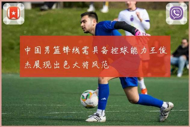 中国男篮锋线需具备控球能力王俊杰展现出色大将风范