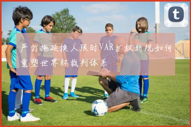 严打拖延换人限时VAR扩权新规如何重塑世界杯裁判体系