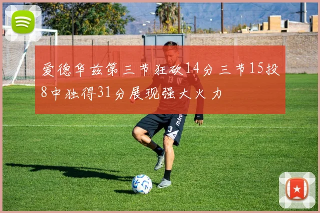 爱德华兹第三节狂砍14分三节15投8中独得31分展现强大火力