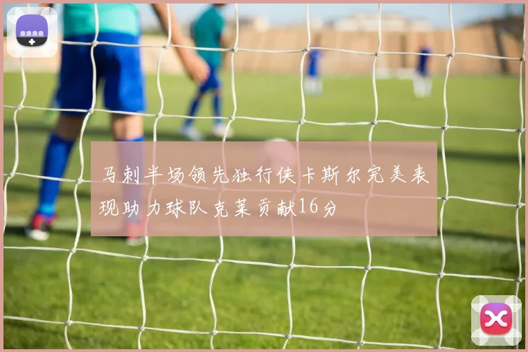 马刺半场领先独行侠卡斯尔完美表现助力球队克莱贡献16分