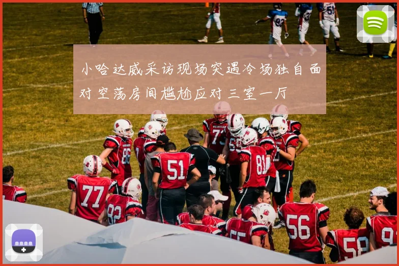 小哈达威采访现场突遇冷场独自面对空荡房间尴尬应对三室一厅
