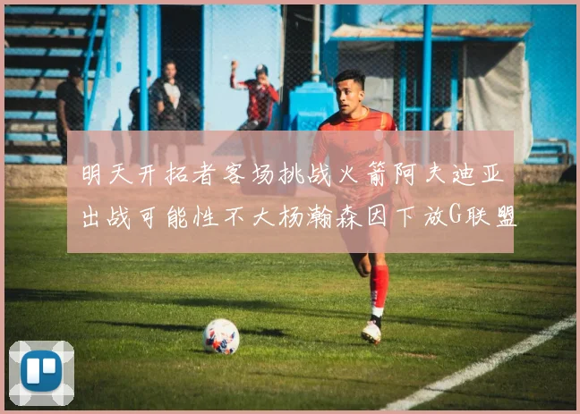 明天开拓者客场挑战火箭阿夫迪亚出战可能性不大杨瀚森因下放G联盟缺席