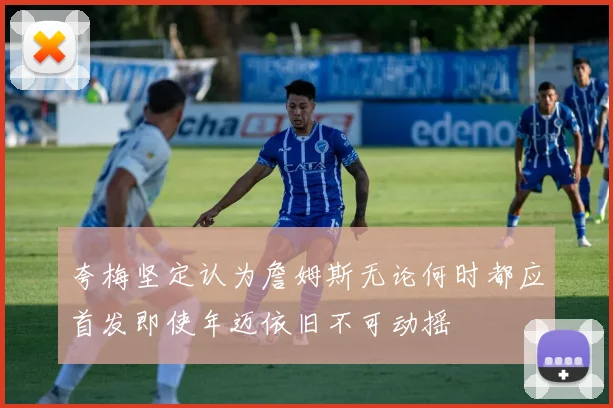 夸梅坚定认为詹姆斯无论何时都应首发即使年迈依旧不可动摇