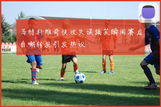 马特科维奇快攻失误搞笑瞬间赛后自嘲转发引发热议