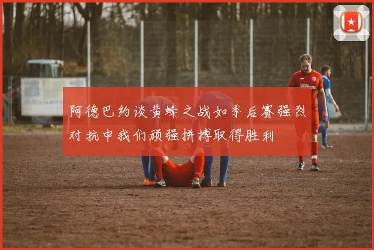 阿德巴约谈黄蜂之战如季后赛强烈对抗中我们顽强拼搏取得胜利