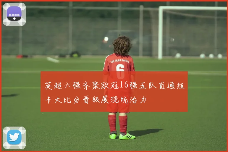 英超六强齐聚欧冠16强五队直通纽卡大比分晋级展现统治力