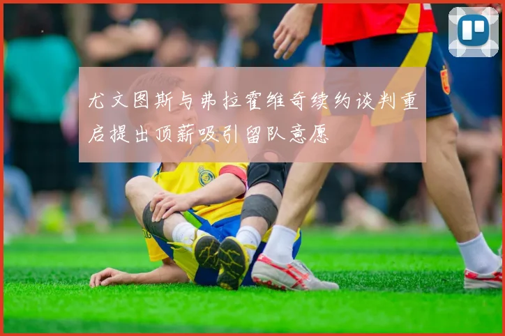 尤文图斯与弗拉霍维奇续约谈判重启提出顶薪吸引留队意愿