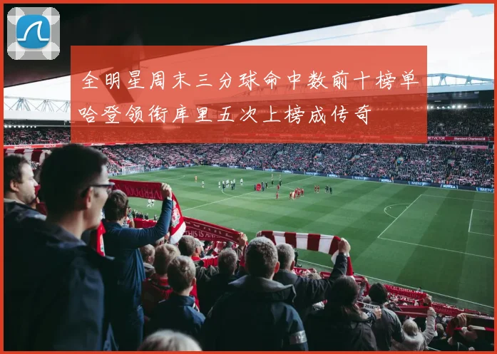 全明星周末三分球命中数前十榜单哈登领衔库里五次上榜成传奇