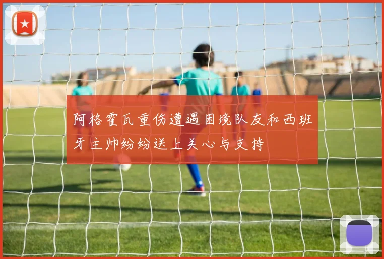 阿格霍瓦重伤遭遇困境队友和西班牙主帅纷纷送上关心与支持