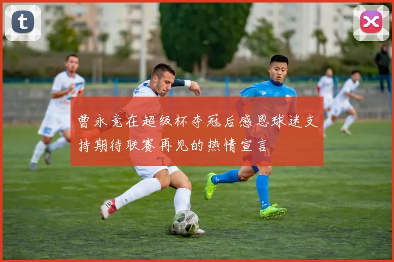曹永竞在超级杯夺冠后感恩球迷支持期待联赛再见的热情宣言