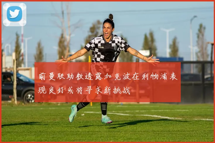 前曼联助教透露加克波在利物浦表现良好或将寻求新挑战