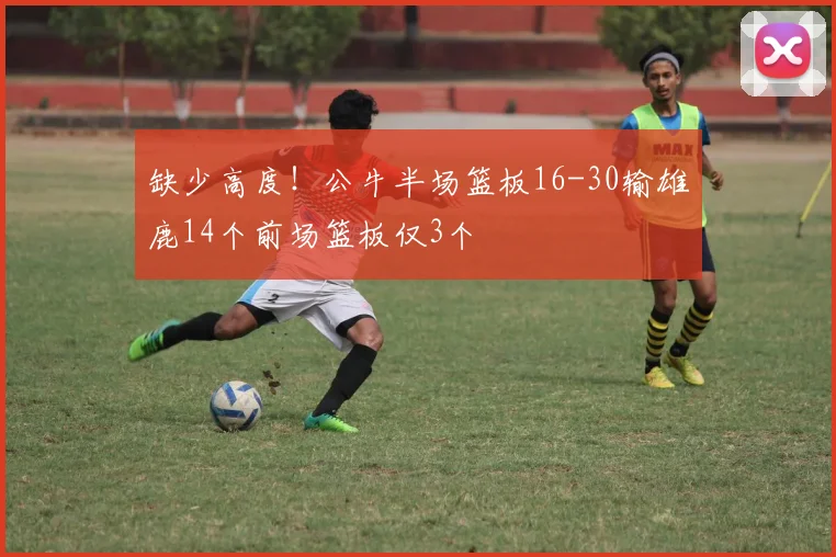 缺少高度！公牛半场篮板16-30输雄鹿14个前场篮板仅3个